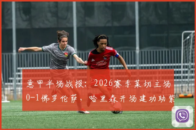 意甲半场战报：2026赛季莱切主场0-1佛罗伦萨，哈里森开场建功助紫百合占先机，附全场集锦与球员分析