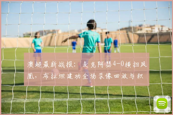 澳超最新战报：麦克阿瑟4-0横扫凤凰，布拉坦建功全场录像回放与积分榜影响分析
