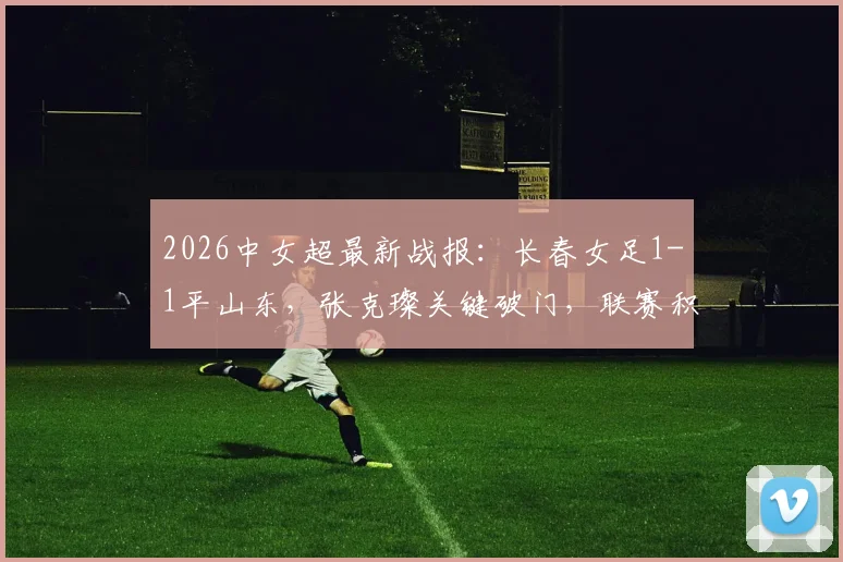2026中女超最新战报：长春女足1-1平山东，张克璨关键破门，联赛积分榜解析