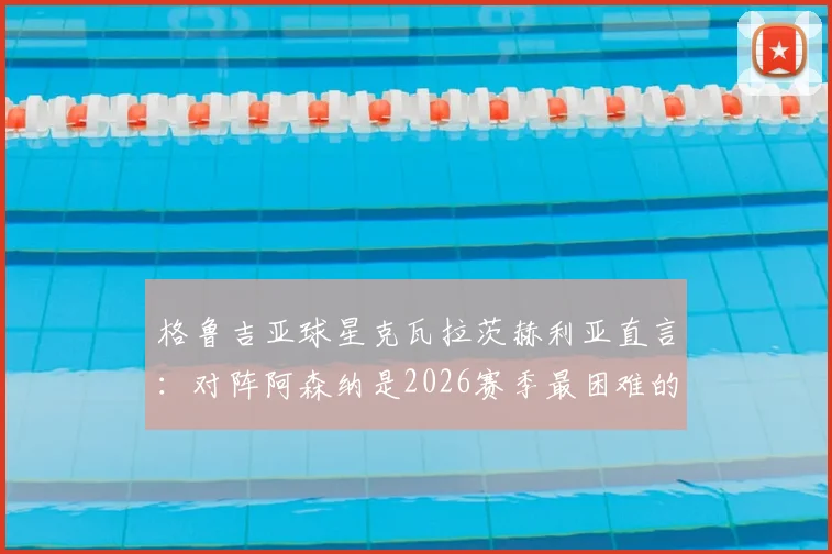 格鲁吉亚球星克瓦拉茨赫利亚直言：对阵阿森纳是2026赛季最困难的挑战，枪手防线究竟强在哪？