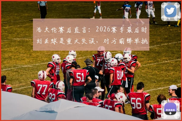 洛夫伦赛后直言：2026赛季最后时刻丢球是重大失误，对方前锋单挑三人防线破门全过程分析