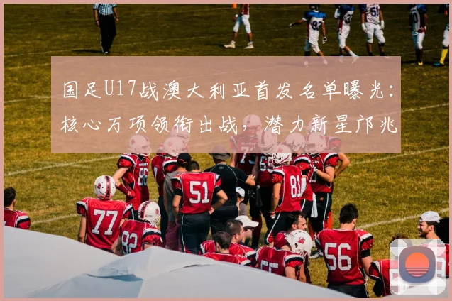 国足U17战澳大利亚首发名单曝光:核心万项领衔出战,潜力新星邝兆镭、帅惟浩入围引关注