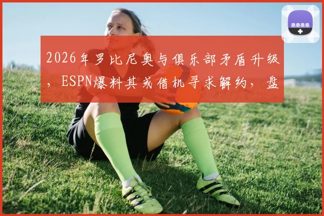 2026年罗比尼奥与俱乐部矛盾升级,ESPN爆料其或借机寻求解约,盘点类似球星纠纷案例