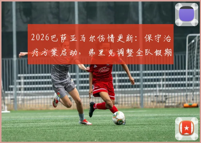 2026巴萨亚马尔伤情更新:保守治疗方案启动,弗里克调整全队假期引关注