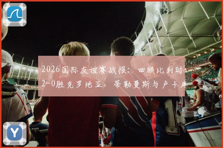 2026国际友谊赛战报:回顾比利时2-0胜克罗地亚,蒂勒曼斯与卢卡库如何联手击溃格子军团