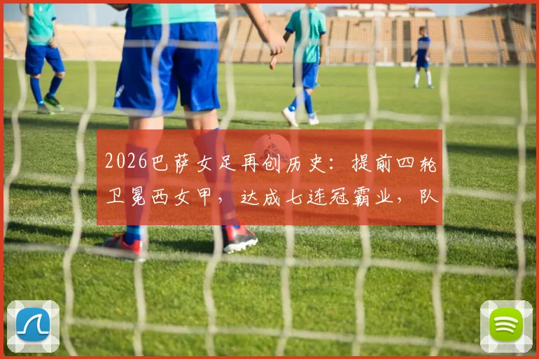 2026巴萨女足再创历史:提前四轮卫冕西女甲,达成七连冠霸业,队史第11座冠军奖杯如何铸就?附主力阵容与观赛指南