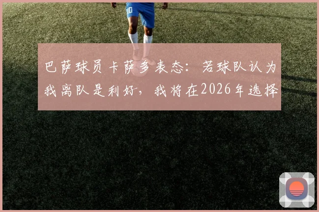 巴萨球员卡萨多表态：若球队认为我离队是利好，我将在2026年选择离开，职业生涯规划引关注