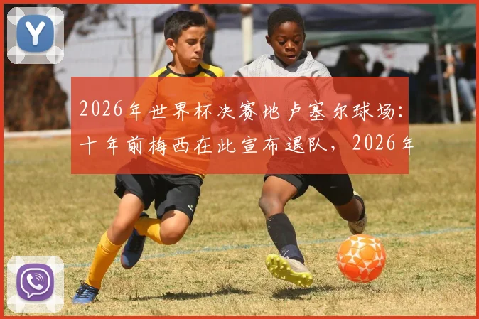 2026年世界杯决赛地卢塞尔球场：十年前梅西在此宣布退队，2026年能否在此一雪前耻赢得终极荣耀？