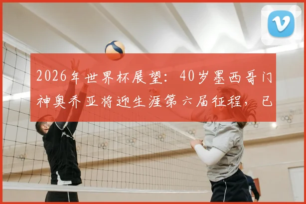2026年世界杯展望：40岁墨西哥门神奥乔亚将迎生涯第六届征程，已确认首发出战南非队