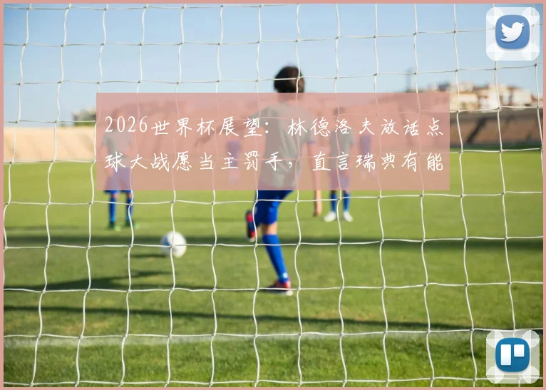 2026世界杯展望：林德洛夫放话点球大战愿当主罚手，直言瑞典有能力攻破法国铁桶防线
